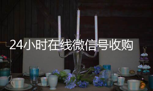24小时在线微24小时靠谱收微信平台信号收购（闲置微信号收购）